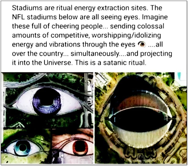 Stadiums are ritual energy extraction sites. The NFL stadiums below are all seeing eyes. Imagine these full of cheering people sending colossal amounts of competitive, worshipping/idolizing energy and vibrations through the eyes all over the country simultaneously and projecting it into the universe. This is a satanic ritual Stadiums are ritual energy extraction sites. The NFL stadiums below are all seeing eyes. Imagine these full of cheering people sending colossal amounts of competitive, worshipping/idolizing energy and vibrations through the eyes all over the country simultaneously and projecting it into the universe. This is a satanic ritual