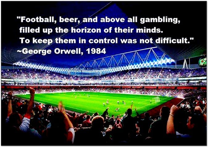 Football and above all gambling filled up the horizon of their minds. To keep them in control was not difficult. George Orwell 1984 Football and above all gambling filled up the horizon of their minds. To keep them in control was not difficult. George Orwell 1984