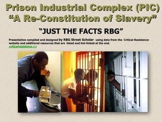 Prison Industrial Complex (PIC)
“A Re-Constitution of Slavery”
“JUST THE FACTS RBG”
Presentation compiled and designed by RBG Street Scholar using data from the Critical Resistance
website and additional resources that are listed and hot-linked at the end.
criticalresistance.org
Prison Industrial Complex (PIC)
“A Re-Constitution of Slavery”
“JUST THE FACTS RBG”
Presentation compiled and designed by RBG Street Scholar using data from the Critical Resistance
website and additional resources that are listed and hot-linked at the end.
criticalresistance.org