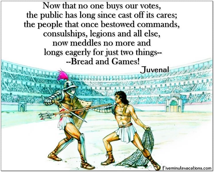 Now that no one buys our votes the public has long since cast off its cares; the people that once bestowed commands, consulships, legions, and all else, now meddles not more and longs eagerly for just two things Bread and Games Juneval Now that no one buys our votes the public has long since cast off its cares; the people that once bestowed commands, consulships, legions, and all else, now meddles not more and longs eagerly for just two things Bread and Games Juneval